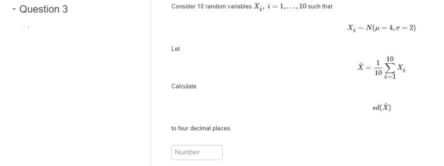 - Question 3
Consider 10 random variables X;, i = 1,.., 10 such that
X; - N(u = 4,0 = 2)
Let
10
X;
Calculate
sd(X)
to four decimal places.
Number
