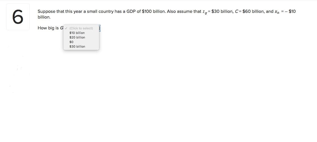 Suppose that this year a small country has a GDP of $100 billion. Also assume that I, = $30 billion, C= $60 billion, and X, = - $10
6.
billion.
How big is G (Click to select)
$10 billion
$20 billion
$0
$30 billion
