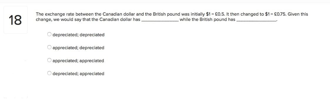 18
The exchange rate between the Canadian dollar and the British pound was initially $1 = £0.5. It then changed to $1 = £0.75. Given this
change, we would say that the Canadian dollar has
while the British pound has
O depreciated; depreciated
O appreciated; depreciated
O appreciated; appreciated
O depreciated; appreciated
00
