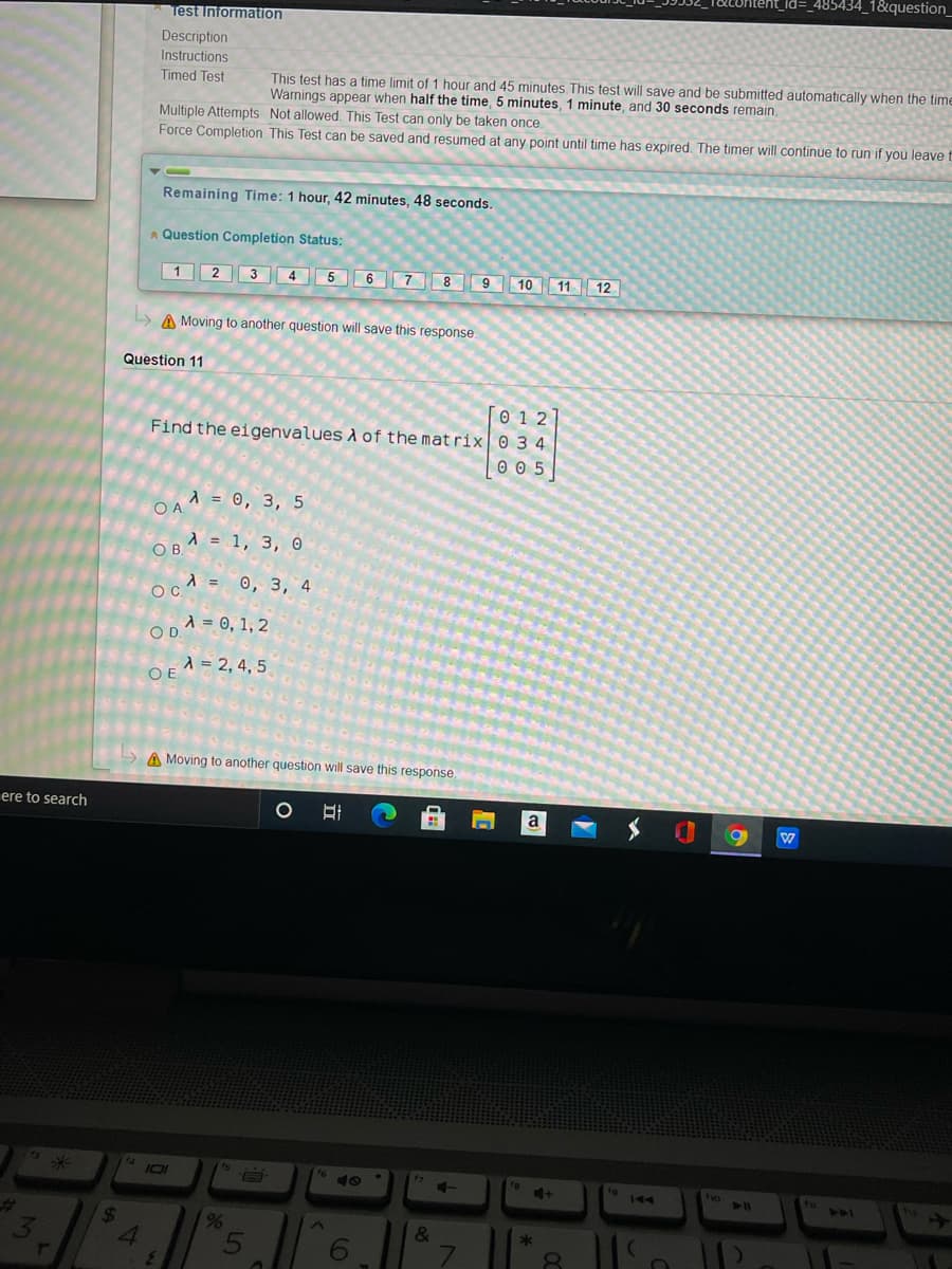 _485434_1&question_
Test Information
Description
Instructions
Timed Test
This test has a time limit of 1 hour and 45 minutes, This test will save and be submitted automatically when the time
Warnings appear when half the time, 5 minutes, 1 minute, and 30 seconds remain.
Multiple Attempts Not allowed. This Test can only be taken once.
Force Completion This Test can be saved and resumed at any point until time has expired. The timer will continue to run if you leave
Remaining Time: 1 hour, 42 minutes, 48 seconds.
A Question Completion Status:
1 2 3 4 5 6 789 10 11 12
A Moving to another question will save this response
Question 11
0 1 2
Find the eigenvalues A of the mat rix 0 3 4
0 0 5
d = 0, 3, 5
O A
A = 1, 3, O
OB.
OA = 0, 3, 4
A = 0, 1, 2
OD.
A = 2, 4, 5
OE
A Moving to another question will save this response,
ere to search
a
1g
144
tho
14
101
%23
24
119
&
*
6
