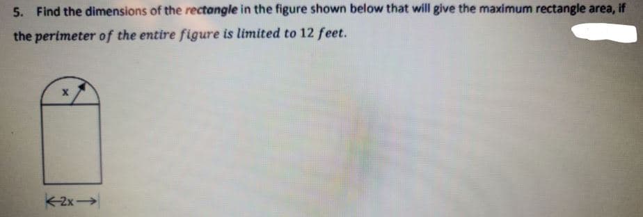 5. Find the dimensions of the rectangle in the figure shown below that will give the maximum rectangle area, if
the perimeter of the entire figure is limited to 12 feet.
2x
