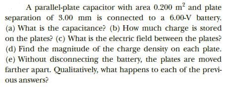 A parallel-plate capacitor with area 0.200 m2 and plate
separation of 3.00 mm is connected to a 6.00-V battery.
(a) What is the capacitance? (b) How much charge is stored
on the plates? (c) What is the electric field between the plates?
(d) Find the magnitude of the charge density on each plate.
(e) Without disconnecting the battery, the plates are moved
farther apart. Qualitatively, what happens to each of the previ-
ous answers?
