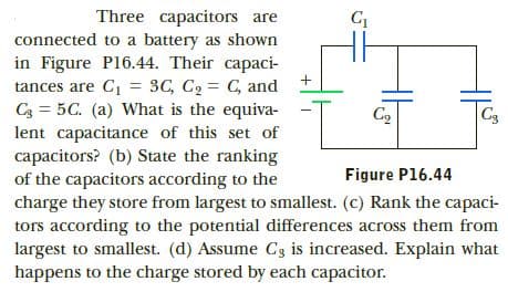 Three capacitors are
connected to a battery as shown
in Figure P16.44. Their capaci-
tances are C1 = 3C, C2 = C, and
C3 = 5C. (a) What is the equiva-
lent capacitance of this set of
capacitors? (b) State the ranking
of the capacitors according to the
charge they store from largest to smallest. (c) Rank the capaci-
tors according to the potential differences across them from
largest to smallest. (d) Assume C3 is increased. Explain what
C3
C2
Figure P16.44
happens to the charge stored by each capacitor.
