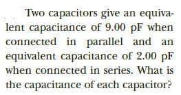 Two capacitors give an equiva-
lent capacitance of 9.00 pF when
connected in parallel and an
equivalent capacitance of 2.00 pF
when connected in series. What is
the capacitance of each capacitor?
