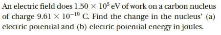 An electric field does 1.50 x 10° eV of work on a carbon nucleus
of charge 9.61 X 10-19 C. Find the change in the nucleus' (a)
electric potential and (b) electric potential energy in joules.
