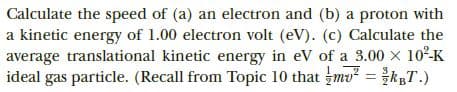 Calculate the speed of (a) an electron and (b) a proton with
a kinetic energy of 1.00 electron volt (eV). (c) Calculate the
average translational kinetic energy in eV of a 3.00 x 102-K
ideal gas particle. (Recall from Topic 10 that mu = kT.)
