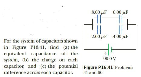 3.00 µF
6.00 uF
2.00 µF 4.00 µF
For the system of capacitors shown
in Figure P16.41, find (a) the
equivalent capacitance of the
system, (b) the charge on each
capacitor, and (c) the potential Figure Pl16.41 Problems
difference across each capacitor.
90.0 V
41 and 60.

