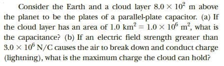 Consider the Earth and a cloud layer 8.0 x 10 m above
the planet to be the plates of a parallel-plate capacitor. (a) If
the cloud layer has an area of 1.0 km² = 1.0 x 10° m2, what is
the capacitance? (b) If an electric field strength greater than
3.0 x 10° N/C causes the air to break down and conduct charge
(lightning), what is the maximum charge the cloud can hold?
