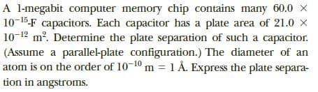 A l-megabit computer memory chip contains many 60.0 X
10-15-F capacitors. Each capacitor has a plate area of 21.0 X
10-12 m. Determine the plate separation of such a capacitor.
(Assume a parallel-plate configuration.) The diameter of an
atom is on the order of 10-10 m 1 Å. Express the plate separa-
tion in angstroms.
