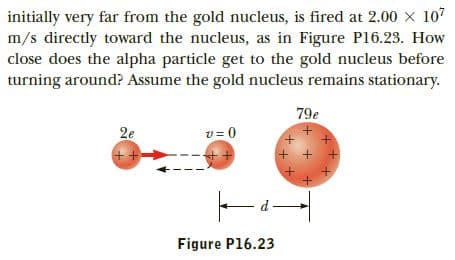 initially very far from the gold nucleus, is fired at 2.00 x 107
m/s directly toward the nucleus, as in Figure P16.23. How
close does the alpha particle get to the gold nucleus before
turning around? Assume the gold nucleus remains stationary.
79e
v = 0
2e
+ + +
Figure P16.23
