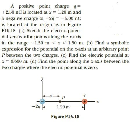 A positive point charge q=
+2.50 nC is located at x = 1.20 m and
a negative charge of -2q = -5.00 nC
is located at the origin as in Figure
P16.18. (a) Sketch the electric poten-
tial versus x for points along the x-axis
in the range -1.50 m < x< 1.50 m. (b) Find a symbolic
expression for the potential on the x-axis at an arbitrary point
P between the two charges. (c) Find the electric potential at
x = 0.600 m. (d) Find the point along the x-axis between the
two charges where the electric potential is zero.
|P
-24
1.20 m
Figure P16.18

