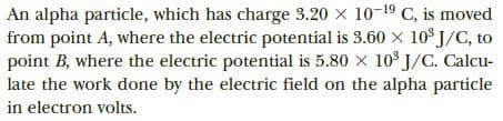 An alpha particle, which has charge 3.20 x 10-19 C, is moved
from point A, where the electric potential is 3.60 x 10³ J/C, to
point B, where the electric potential is 5.80 x 10° J/C. Calcu-
late the work done by the electric field on the alpha particle
in electron volts.
