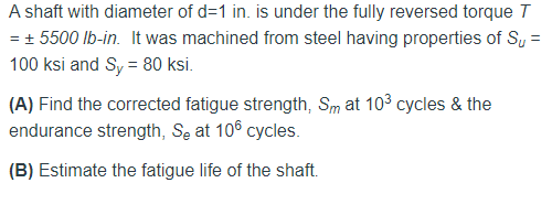 A shaft with diameter of d=1 in. is under the fully reversed torque T
= + 5500 Ib-in. It was machined from steel having properties of Sy =
%3D
100 ksi and Sy = 80 ksi.
(A) Find the corrected fatigue strength, Sm at 103 cycles & the
endurance strength, Se at 10° cycles.
(B) Estimate the fatigue life of the shaft.
