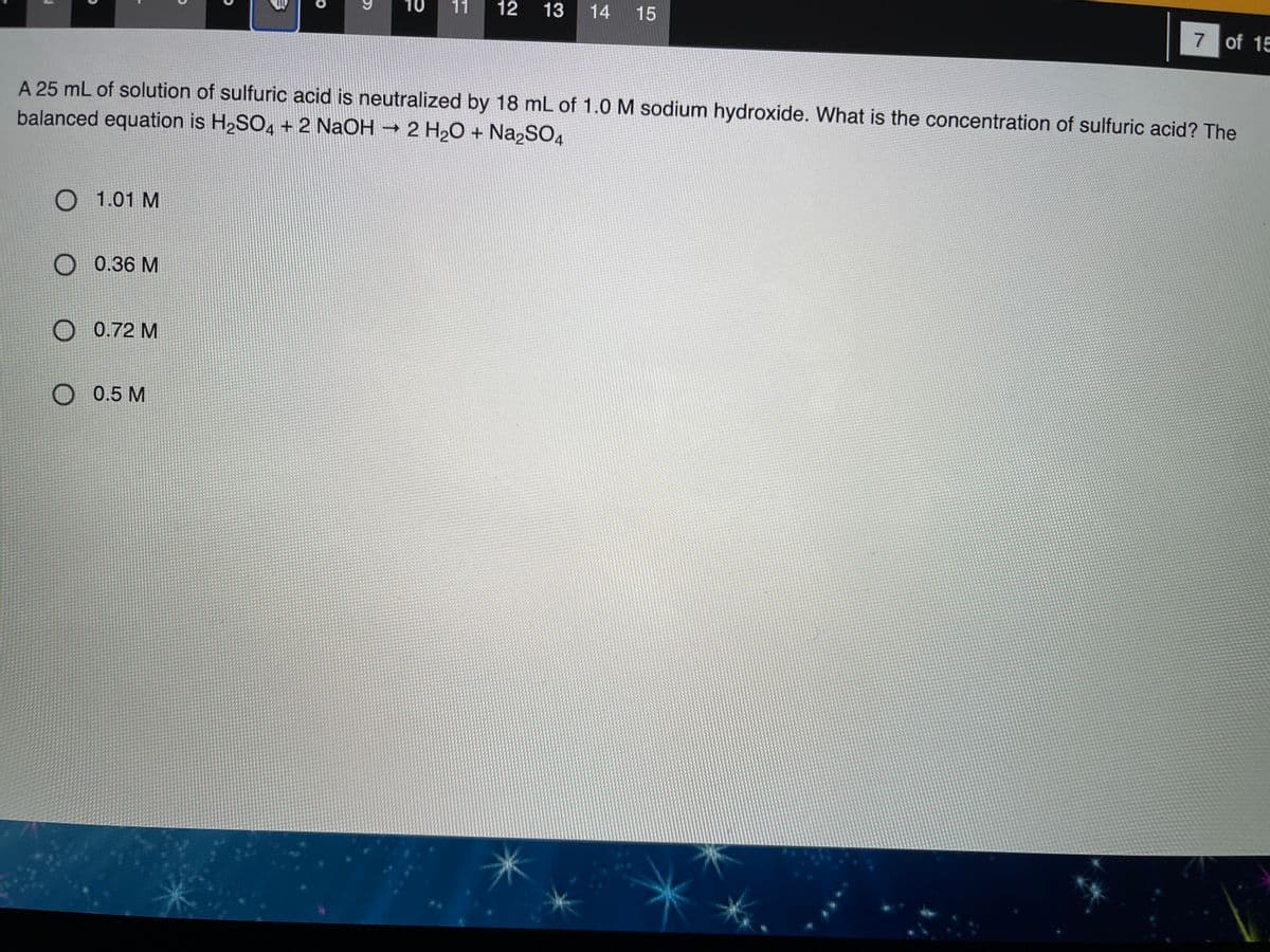 10
11
12
13
14 15
7 of 15
A 25 mL of solution of sulfuric acid is neutralized by 18 mL of 1.0 M sodium hydroxide. What is the concentration of sulfuric acid? The
balanced equation is H2SO4 + 2 NaOH → 2 H20 + Na2SO4
O 1.01 M
0.36 M
0.72 M
O 0.5 M
