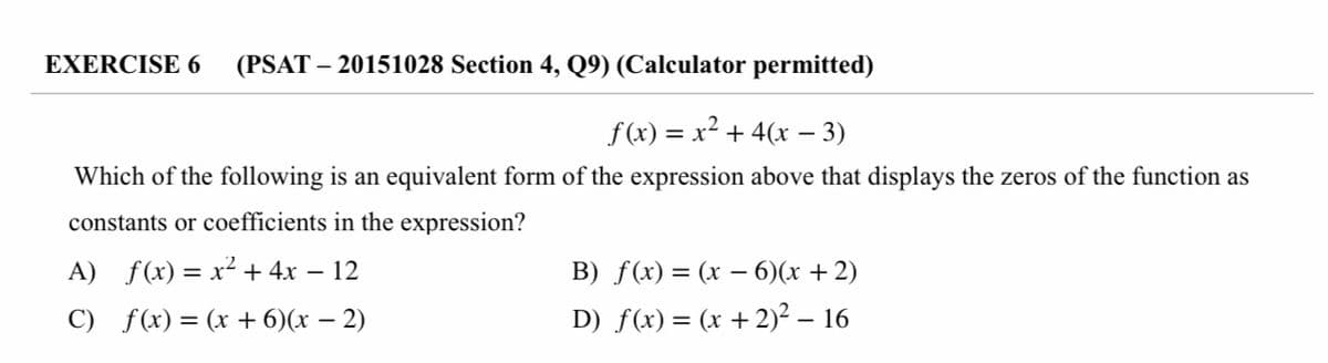 EXERCISE 6
(PSAT – 20151028 Section 4, Q9) (Calculator permitted)
f(x)
= x + 4(x – 3)
Which of the following is an equivalent form of the expression above that displays the zeros of the function as
constants or coefficients in the expression?
A) f(x) = x² + 4x – 12
B) f(x) = (x – 6)(x + 2)
C) f(x) = (x + 6)(x – 2)
D) f(x) = (x +2)² – 16
