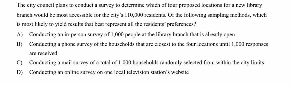 The city council plans to conduct a survey to determine which of four proposed locations for a new library
branch would be most accessible for the city's 110,000 residents. Of the following sampling methods, which
is most likely to yield results that best represent all the residents’ preferences?
A) Conducting an in-person survey of 1,000 people at the library branch that is already open
B) Conducting a phone survey of the households that are closest to the four locations until 1,000 responses
are received
C) Conducting a mail survey of a total of 1,000 households randomly selected from within the city limits
D) Conducting an online survey on one local television station's website
