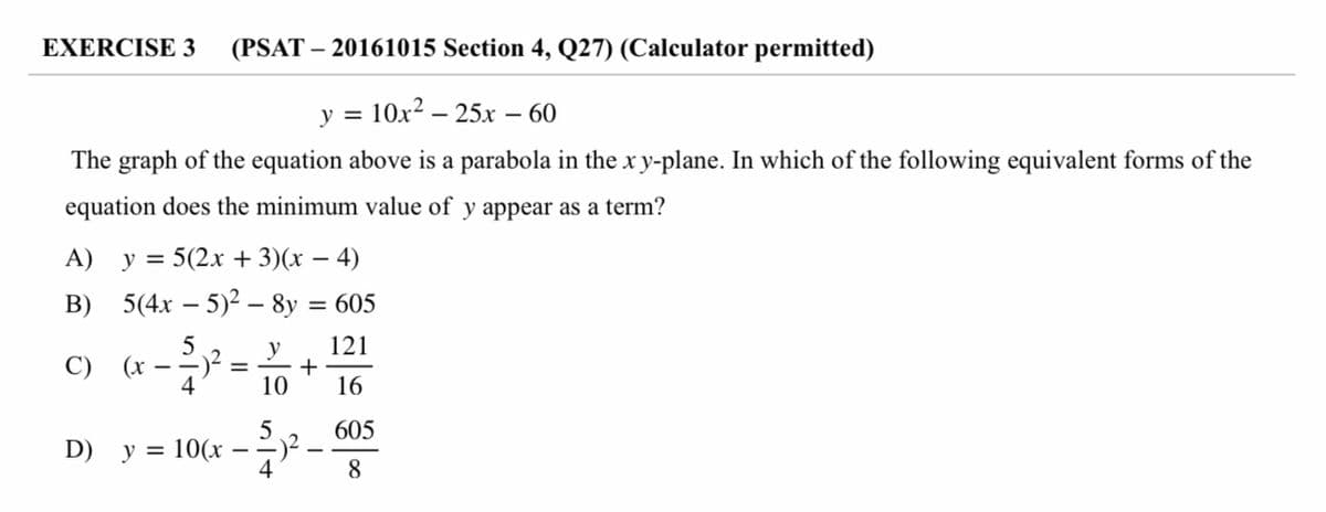 EXERCISE 3
(PSAT – 20161015 Section 4, Q27) (Calculator permitted)
у 3 10х2 — 25х — 60
The graph of the equation above is a parabola in the x y-plane. In which of the following equivalent forms of the
equation does the minimum value of y appear as a term?
A) y = 5(2x + 3)(x – 4)
B) 5(4x – 5)2 - 8y = 605
121
y
+
10
C)
(x
4
- -)- =
16
5
605
D) y = 10(x
4
-
8
