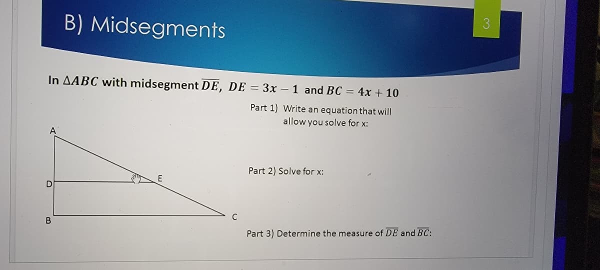 B) Midsegments
In AABC with midsegment DE, DE = 3x – 1 and BC = 4x + 10
Part 1) Write an equation that will
allow you solve for x:
A
Part 2) Solve for x:
E
B
Part 3) Determine the measure of DE and BC:

