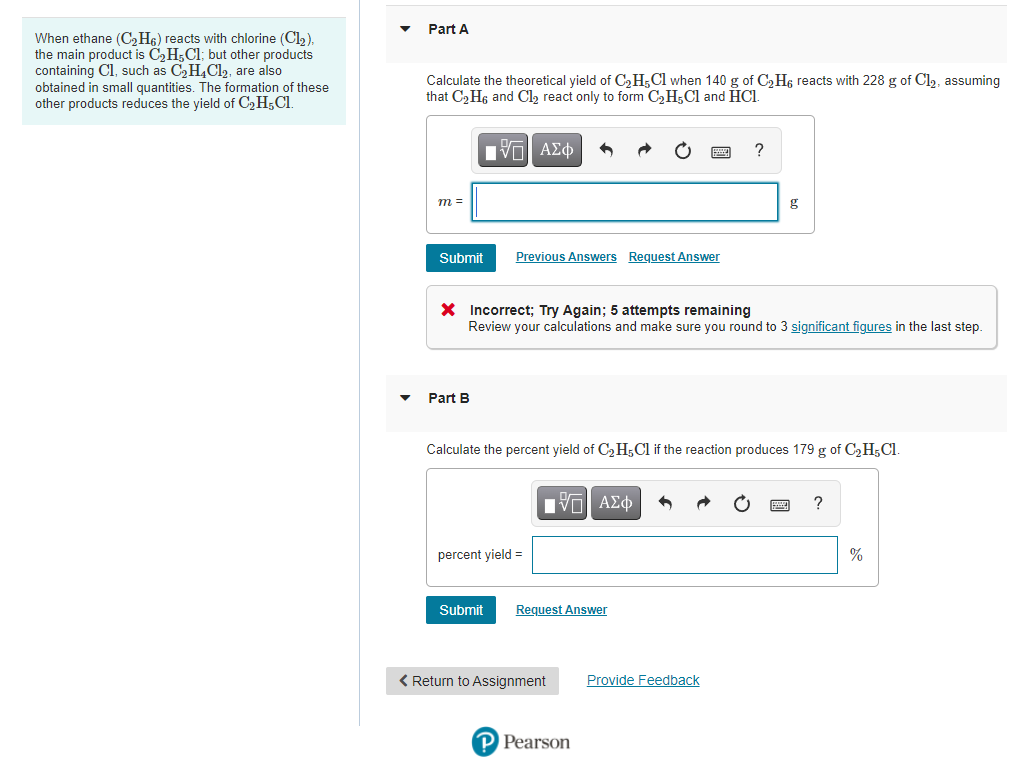 Part A
When ethane (C2H6) reacts with chlorine (Cl2).
the main product is C,H;Cl; but other products
containing Cl, such as C,H4C12, are also
obtained in small quantities. The formation of these
other products reduces the yield of C,H;Cl.
Calculate the theoretical yield of C2H;Cl when 140 g of C2H6 reacts with 228 g of Cl2, assuming
that C2 H6 and Cl, react only to form C2H;Cl and HCI.
ΑΣφ
?
m =
g
Submit
Previous Answers Request Answer
X Incorrect; Try Again; 5 attempts remaining
Review your calculations and make sure you round to 3 significant figures in the last step.
Part B
Calculate the percent yield of C2 H;Cl if the reaction produces 179 g of C2H;Cl.
Πνα ΑΣφ
?
percent yield =
%
Submit
Request Answer
< Return to Assignment
Provide Feedback
P Pearson
