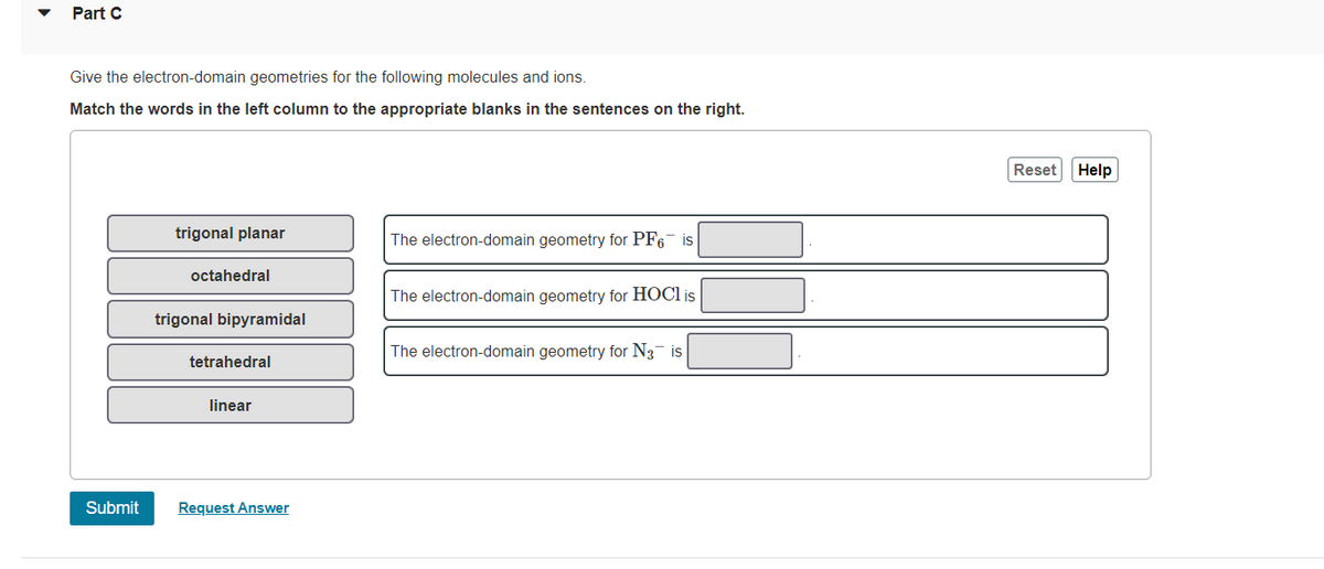 Part C
Give the electron-domain geometries for the following molecules and ions.
Match the words in the left column to the appropriate blanks in the sentences on the right.
Reset
Help
trigonal planar
The electron-domain geometry for PF6 is
octahedral
The electron-domain geometry for HOCI is
trigonal bipyramidal
The electron-domain geometry for N3 is
tetrahedral
linear
Submit
Request Answer
