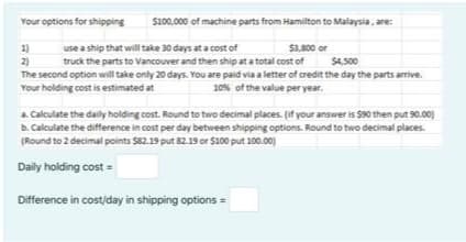 Your options for shipping
S100,000 of machine parts from Hamilton to Malaysia, are:
1)
2)
The second option will take only 20 days. You are paid via a letter of credit the day the parts arrive.
Your holding cost is estimated at
use a ship that will take 30 days at a cost of
truck the parts to Vancouver and then ship at a total cost of
$3,800 or
$4,500
10% of the value per year.
a. Calculate the daily holding cost. Round to two decimal places. (if your answer is $90 then put 90.00)
b. Calculate the difference in cost per day between shipping options. Round to two decimal places.
(Round to 2 decimal points $82.19 put 82.19 or $100 put 100.00)
Daily holding cost =
Difference in cost/day in shipping options =
