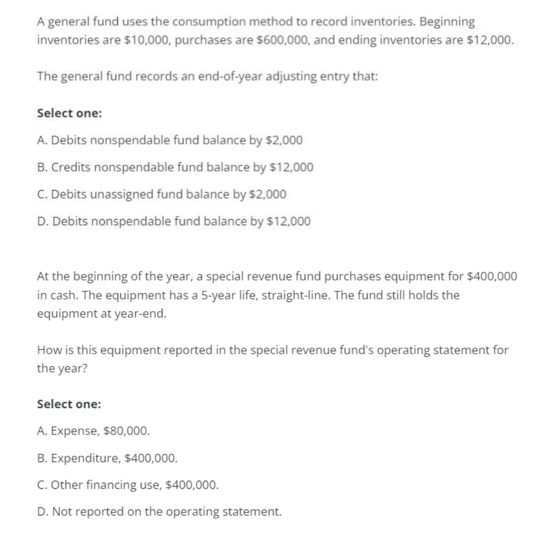 A general fund uses the consumption method to record inventories. Beginning
inventories are $10,000, purchases are $600,000, and ending inventories are $12,000.
The general fund records an end-of-year adjusting entry that:
Select one:
A. Debits nonspendable fund balance by $2,000
B. Credits nonspendable fund balance by $12,000
C. Debits unassigned fund balance by $2,000
D. Debits nonspendable fund balance by $12,000
At the beginning of the year, a special revenue fund purchases equipment for $400,000
in cash. The equipment has a 5-year life, straight-line. The fund still holds the
equipment at year-end.
How is this equipment reported in the special revenue fund's operating statement for
the year?
Select one:
A. Expense, $80,000.
B. Expenditure, $400,000.
C. Other financing use, $400,000.
D. Not reported on the operating statement.
