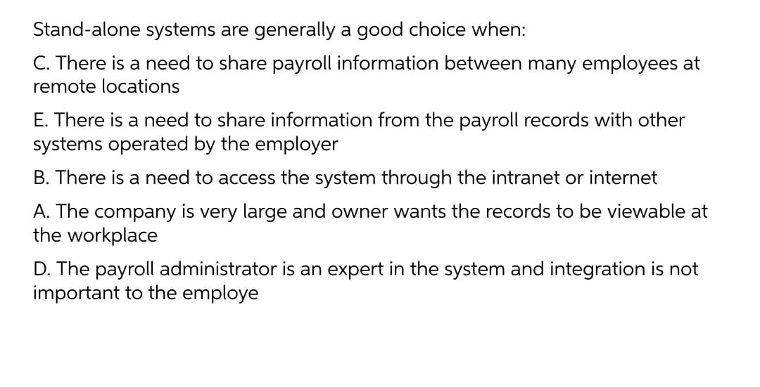 Stand-alone systems are generally a good choice when:
C. There is a need to share payroll information between many employees at
remote locations
E. There is a need to share information from the payroll records with other
systems operated by the employer
B. There is a need to access the system through the intranet or internet
A. The company is very large and owner wants the records to be viewable at
the workplace
D. The payroll administrator is an expert in the system and integration is not
important to the employe

