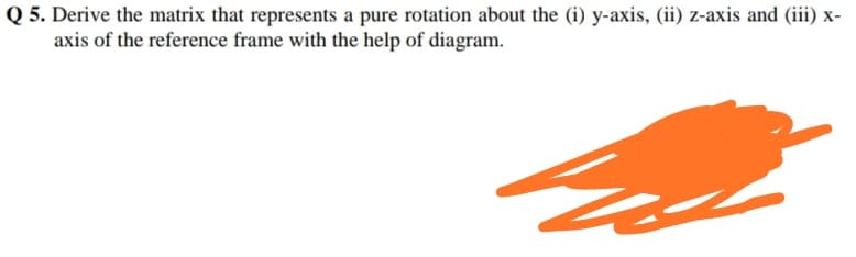 Q 5. Derive the matrix that represents a pure rotation about the (i) y-axis, (ii) z-axis and (iii) x-
axis of the reference frame with the help of diagram.
