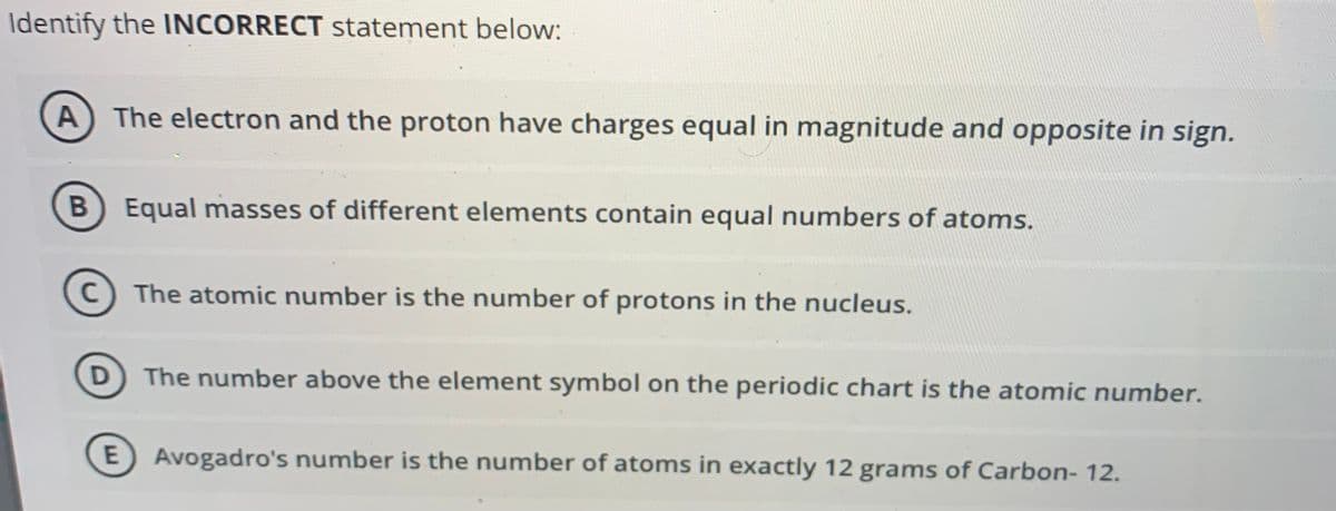 Identify the INCORRECT statement below:
A) The electron and the proton have charges equal in magnitude and opposite in sign.
B Equal masses of different elements contain equal numbers of atoms.
C) The atomic number is the number of protons in the nucleus.
D The number above the element symbol on the periodic chart is the atomic number.
E) Avogadro's number is the number of atoms in exactly 12 grams of Carbon- 12.
