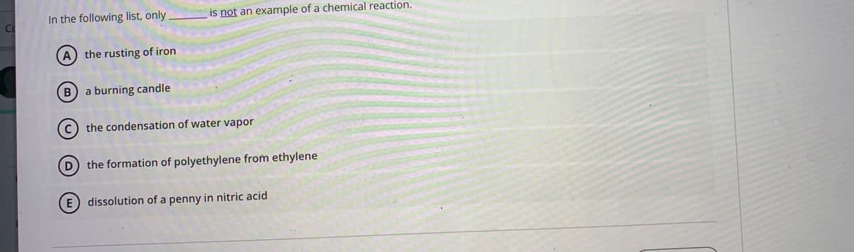 In the following list, only
is not an example of a chemical reaction.
Co
A) the rusting of iron
a burning candle
C
c) the condensation of water vapor
D the formation of polyethylene from ethylene
E) dissolution of a penny in nitric acid
