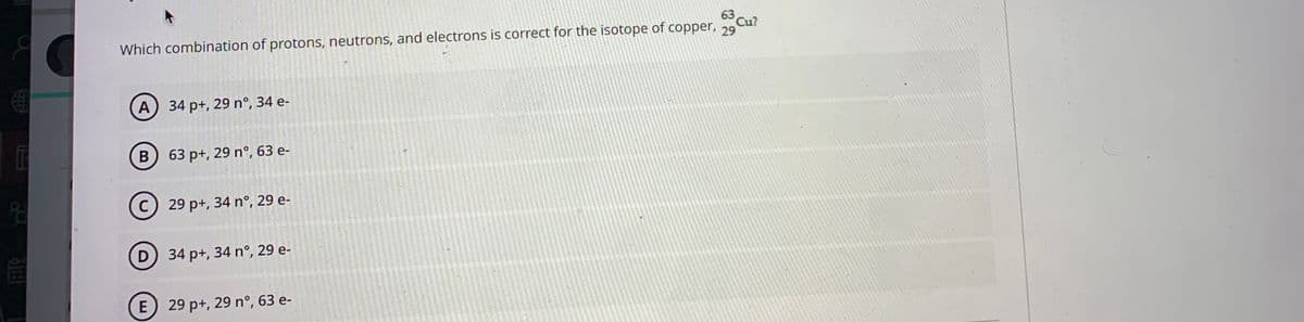 63
Which combination of protons, neutrons, and electrons is correct for the isotope of copper, 79
Cu?
A) 34 p+, 29 n°, 34 e-
63 p+, 29 nº, 63 e-
C) 29 p+, 34 n°, 29 e-
D) 34 p+, 34 nº, 29 e-
E
29 p+, 29 n°, 63 e-
