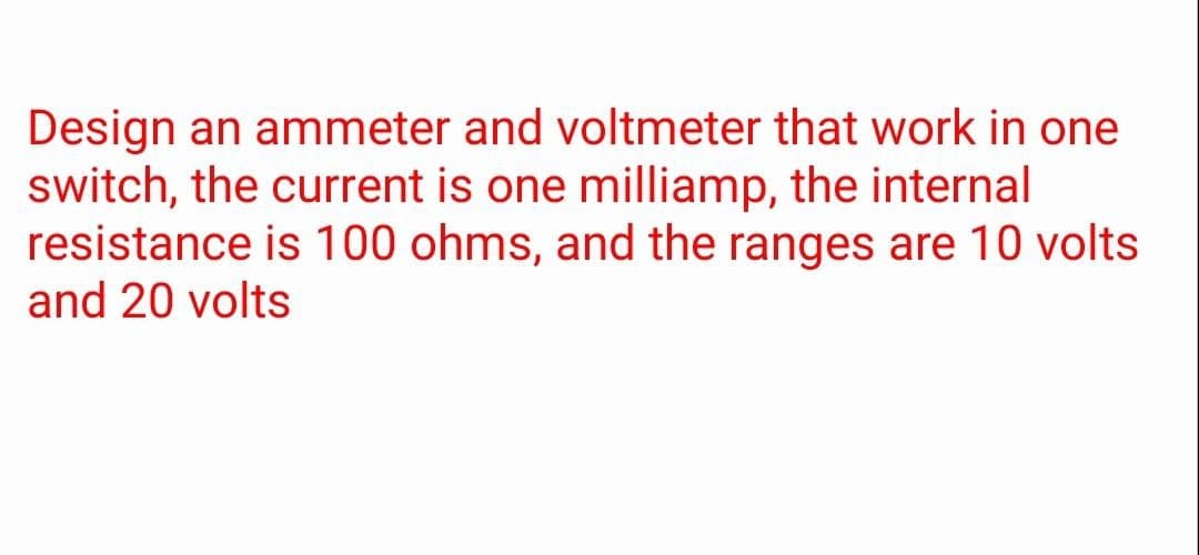 Design an ammeter and voltmeter that work in one
switch, the current is one milliamp, the internal
resistance is 100 ohms, and the ranges are 10 volts
and 20 volts