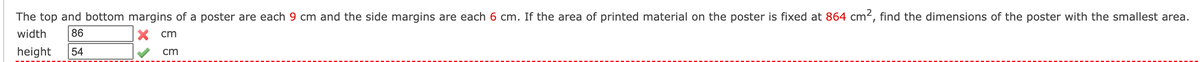 The top and bottom margins of a poster are each 9 cm and the side margins are each 6 cm. If the area of printed material on the poster is fixed at 864 cm², find the dimensions of the poster with the smallest area.
width
86
cm
height
54
cm
