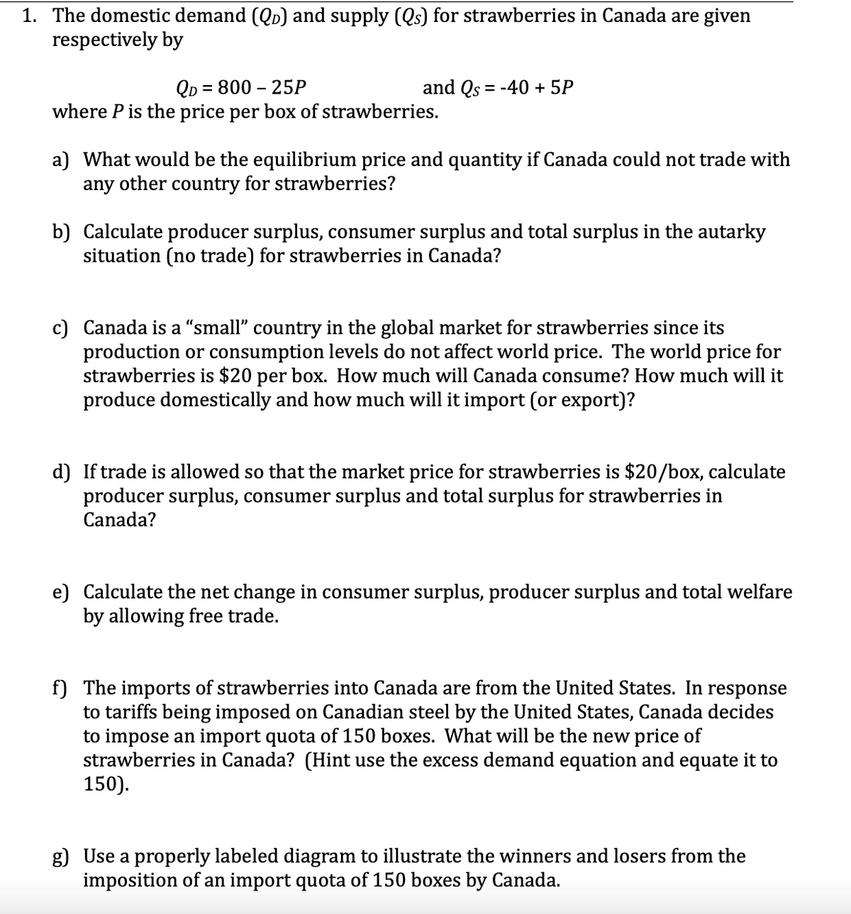 1. The domestic demand (QD) and supply (Qs) for strawberries in Canada are given
respectively by
QD = 800 – 25P
where P is the price per box of strawberries.
and Qs = -40 + 5P
a) What would be the equilibrium price and quantity if Canada could not trade with
any other country for strawberries?
b) Calculate producer surplus, consumer surplus and total surplus in the autarky
situation (no trade) for strawberries in Canada?
c) Canada is a “small" country in the global market for strawberries since its
production or consumption levels do not affect world price. The world price for
strawberries is $20 per box. How much will Canada consume? How much will it
produce domestically and how much will it import (or export)?
d) If trade is allowed so that the market price for strawberries is $20/box, calculate
producer surplus, consumer surplus and total surplus for strawberries in
Canada?
e) Calculate the net change in consumer surplus, producer surplus and total welfare
by allowing free trade.
f) The imports of strawberries into Canada are from the United States. In response
to tariffs being imposed on Canadian steel by the United States, Canada decides
to impose an import quota of 150 boxes. What will be the new price of
strawberries in Canada? (Hint use the excess demand equation and equate it to
150).
g) Use a properly labeled diagram to illustrate the winners and losers from the
imposition of an import quota of 150 boxes by Canada.
