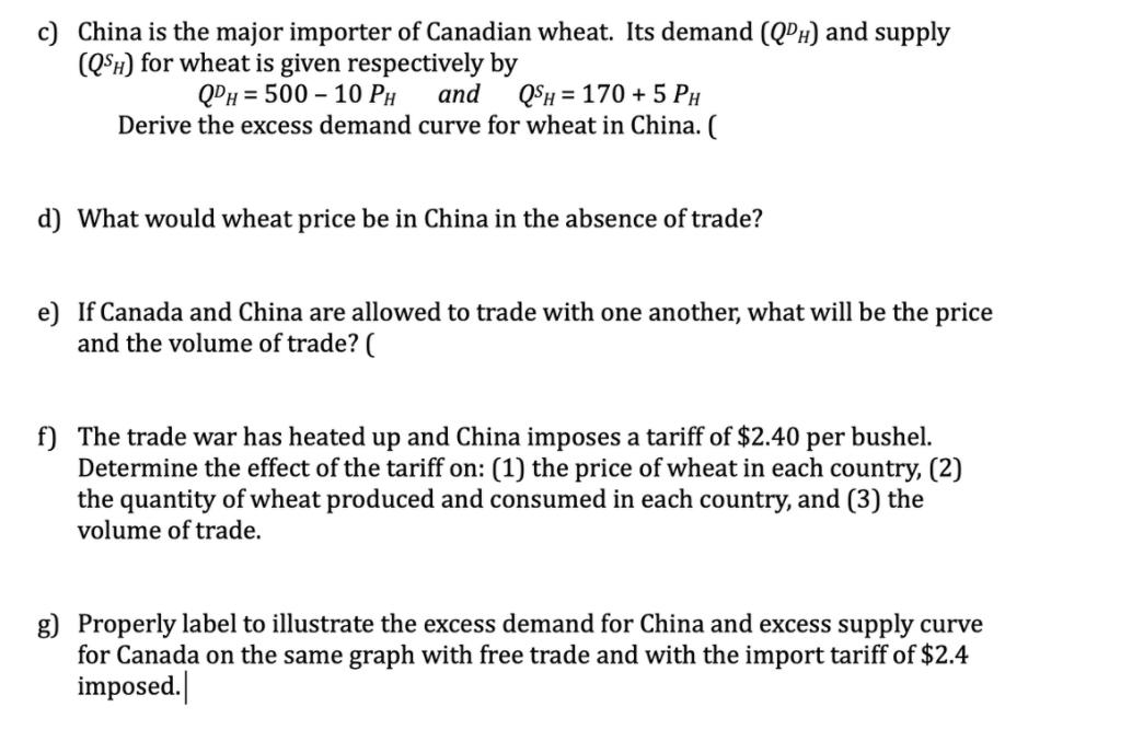 c) China is the major importer of Canadian wheat. Its demand (QPH) and supply
(Q°h) for wheat is given respectively by
QPH = 500 – 10 PH
QSH = 170 + 5 PH
Derive the excess demand curve for wheat in China. (
and
d) What would wheat price be in China in the absence of trade?
e) If Canada and China are allowed to trade with one another, what will be the price
and the volume of trade? (
f) The trade war has heated up and China imposes a tariff of $2.40 per bushel.
Determine the effect of the tariff on: (1) the price of wheat in each country, (2)
the quantity of wheat produced and consumed in each country, and (3) the
volume of trade.
g) Properly label to illustrate the excess demand for China and excess supply curve
for Canada on the same graph with free trade and with the import tariff of $2.4
imposed.
