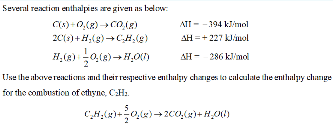 Several reaction enthalpies are given as below:
C(s)+O,(g) → CO,(g)
ΔΗ--
- 394 kJ/mol
2C(s)+ H,(g)→C,H,(g)
AH =+ 227 kJ/mol
H,(g)+0,(8)→H,O(1)
AH = – 286 kJ/mol
Use the above reactions and their respective enthalpy changes to calculate the enthalpy change
for the combustion of ethyne, C¿H2.
5
C,H¿(g)+¬0,(g)→2CO,(g)+H,O(1)
2
