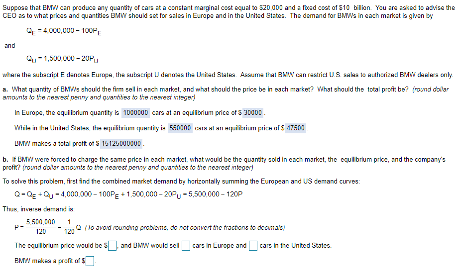 Suppose that BMW can produce any quantity of cars at a constant marginal cost equal to $20,000 and a fixed cost of $10 billion. You are asked to advise the
CEO as to what prices and quantities BMW should set for sales in Europe and in the United States. The demand for BMWS in each market is given by
QE = 4,000,000 – 100PE
and
Qu = 1,500,000 – 20PU
where the subscript E denotes Europe, the subscript U denotes the United States. Assume that BMW can restrict U.S. sales to authorized BMW dealers only.
a. What quantity of BMWS should the firm sell in each market, and what should the price be in each market? What should the total profit be? (round dollar
amounts to the nearest penny and quantities to the nearest integer)
In Europe, the equilibrium quantity is 1000000 cars at an equilibrium price of S 30000 .
While in the United States, the equilibrium quantity is 550000 cars at an equilibrium price of $ 47500 .
BMW makes a total profit of $ 15125000000 .
b. If BMW were forced to charge the same price in each market, what would be the quantity sold in each market, the equilibrium price, and the company's
profit? (round dollar amounts to the nearest penny and quantities to the nearest integer)
To solve this problem, first find the combined market demand by horizontally summing the European and US demand curves:
Q= Qg + Qu = 4,000,000 – 100P: + 1,500,000 - 20Py = 5,500,000 – 120P
Thus, inverse demand is:
5,500,000
P =
120
Q (To avoid rounding problems, do not convert the fractions to decimals)
120
The equilibrium price would be $
and BMW would sell
cars in Europe and
cars in the United States.
BMW makes a profit of $
