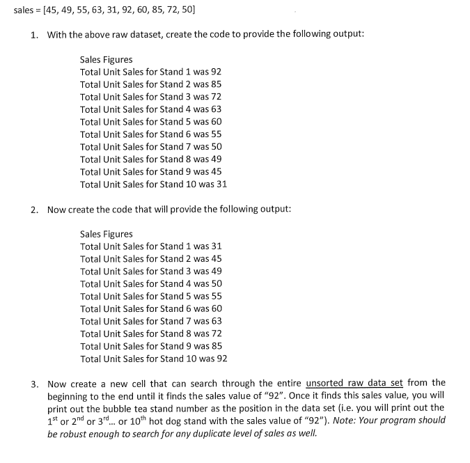 sales = [45, 49, 55, 63, 31, 92, 60, 85, 72, 50]
1. With the above raw dataset, create the code to provide the following output:
Sales Figures
Total Unit Sales for Stand 1 was 92
Total Unit Sales for Stand 2 was 85
Total Unit Sales for Stand 3 was 72
Total Unit Sales for Stand 4 was 63
Total Unit Sales for Stand 5 was 60
Total Unit Sales for Stand 6 was 55
Total Unit Sales for Stand 7 was 50
Total Unit Sales for Stand 8 was 49
Total Unit Sales for Stand 9 was 45
Total Unit Sales for Stand 10 was 31
2. Now create the code that will provide the following output:
Sales Figures
Total Unit Sales for Stand 1 was 31
Total Unit Sales for Stand 2 was 45
Total Unit Sales for Stand 3 was 49
Total Unit Sales for Stand 4 was 50
Total Unit Sales for Stand 5 was 55
Total Unit Sales for Stand 6 was 60
Total Unit Sales for Stand 7 was 63
Total Unit Sales for Stand 8 was 72
Total Unit Sales for Stand 9 was 85
Total Unit Sales for Stand 10 was 92
3. Now create a new cell that can search through the entire unsorted raw data set from the
beginning to the end until it finds the sales value of "92". Once it finds this sales value, you will
print out the bubble tea stand number as the position in the data set (i.e. you will print out the
1s* or 2nd or 3rd. or 10th hot dog stand with the sales value of "92"). Note: Your program should
be robust enough to search for any duplicate level of sales as well.
