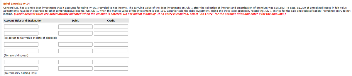 Brief Exercise 9-14
Concord Ltd. has a single debt investment that it accounts for using FV-OCI recycled to net income. The carrying value of the debt investment on July 1 after the collection of interest and amortization of premium was $85,580. To date, $1,290 of unrealized losses in fair value
adjustments have been recorded to other comprehensive income. On July 1, when the market value of the investment is $85,110, Gauthier sold the debt investment. Using the three-step approach, record the July 1 entries for the sale and reclassification (recycling) entry to net
income. (Credit account titles are automatically indented when the amount is entered. Do not indent manually. If no entry is required, select "No Entry" for the account titles and enter 0 for the amounts.)
Account Titles and Explanation
Debit
Credit
(To adjust to fair value at date of disposal)
(To record disposal)
(To reclassify holding loss)
