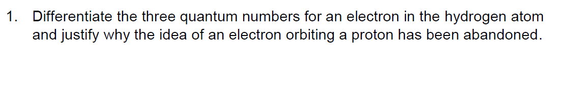 1. Differentiate the three quantum numbers for an electron in the hydrogen atom
and justify why the idea of an electron orbiting a proton has been abandoned.
