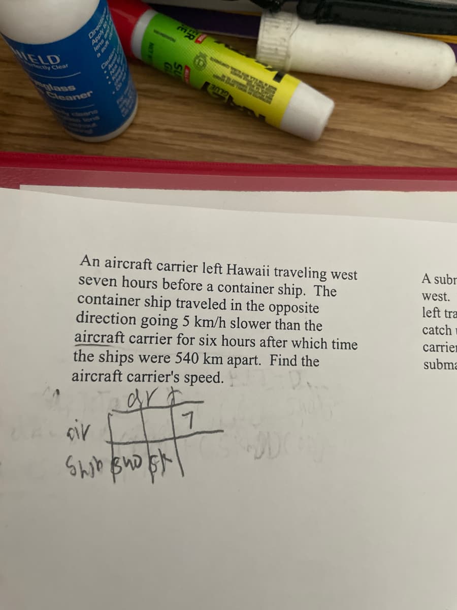 ectly Clear
Cleaner
O
Pa
a
jog
10
40 ane
RAY
NH
FE
ma
NGA TOR VARIAN
An aircraft carrier left Hawaii traveling west
seven hours before a container ship. The
container ship traveled in the opposite
direction going 5 km/h slower than the
aircraft carrier for six hours after which time
the ships were 540 km apart. Find the
aircraft carrier's speed.
dr
។
oir
Shib Bhost!
вид
A subr
west.
left tra
catch
carrier
subma