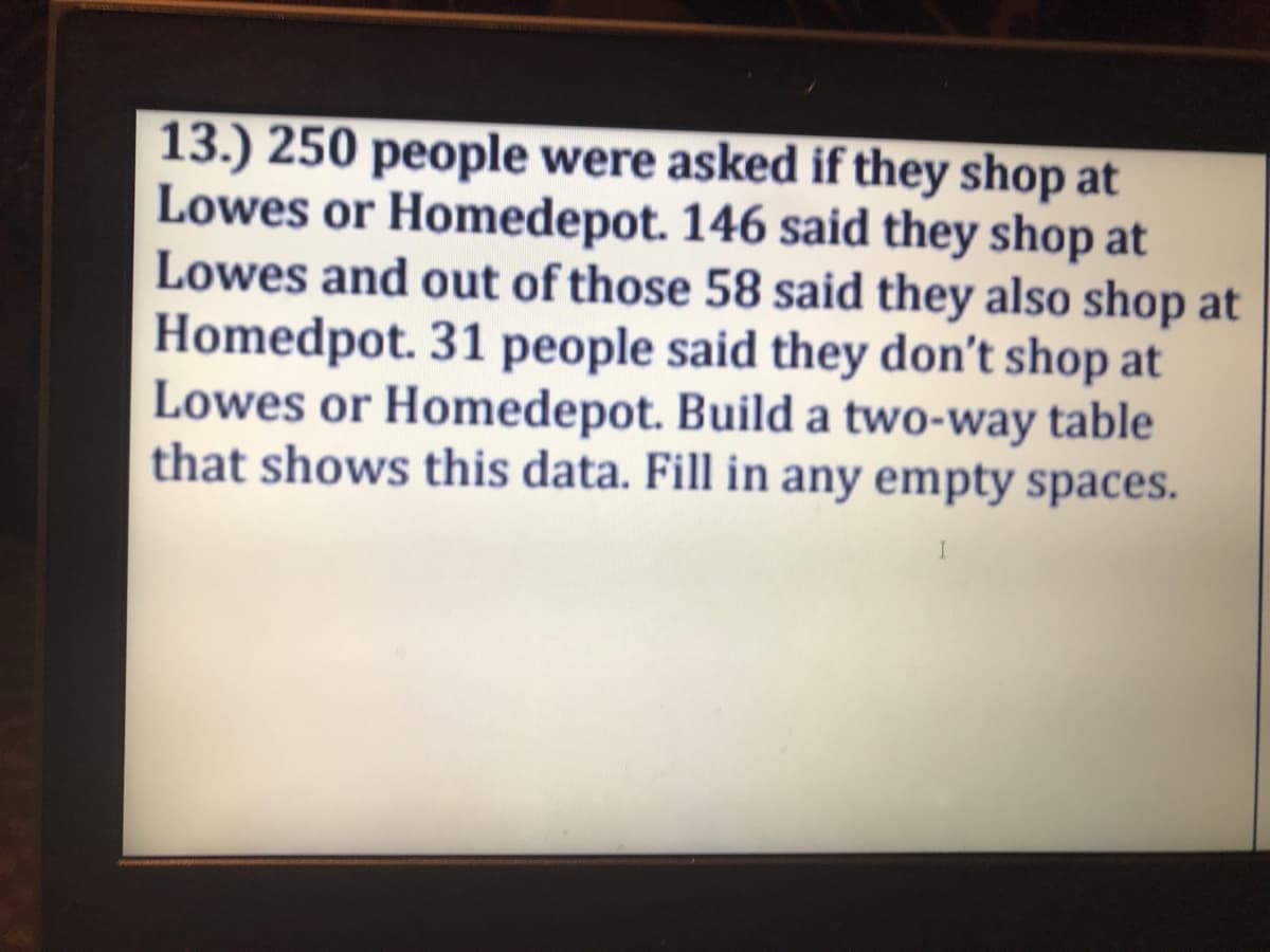 13.) 250 people were asked if they shop at
Lowes or Homedepot. 146 said they shop at
Lowes and out of those 58 said they also shop at
Homedpot. 31 people said they don't shop at
Lowes or Homedepot. Build a two-way table
that shows this data. Fill in any empty spaces.
I
