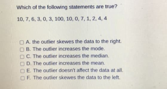 Which of the following statements are true?
10, 7, 6, 3, 0, 3, 100, 10, 0, 7, 1, 2, 4, 4
O A. the outlier skewes the data to the right.
O B. The outlier increases the mode.
O C. The outlier increases the median.
O D. The outlier increases the mean.
E. The outlier doesn't affect the data at all.
O F. The outlier skewes the data to the left.
