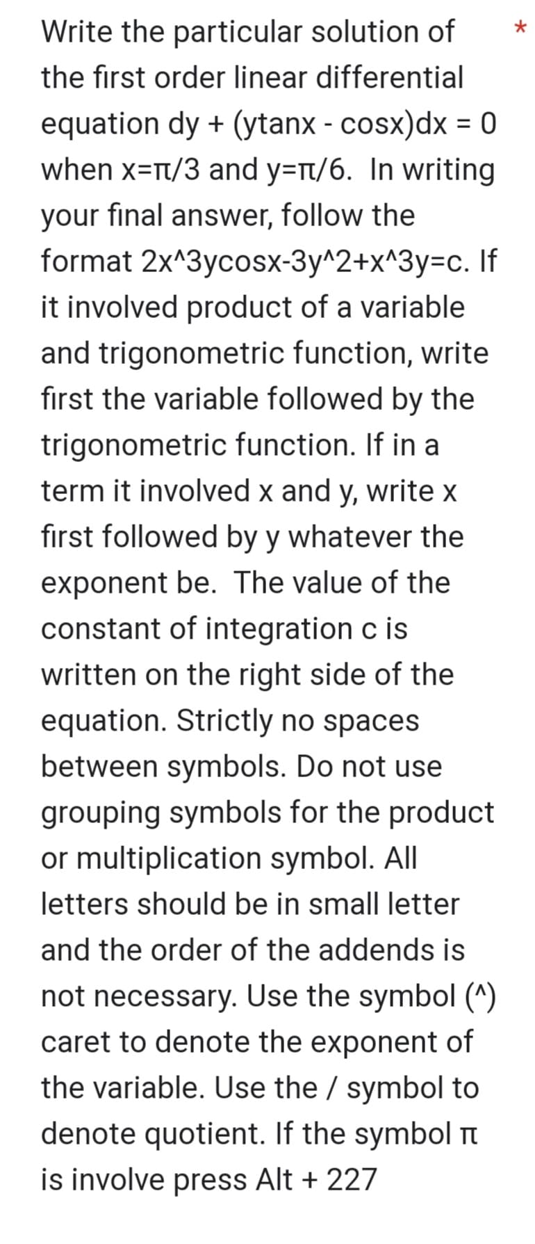 Write the particular solution of
the first order linear differential
equation dy + (ytanx - cosx) dx = 0
when x=π/3 and y=π/6. In writing
your final answer, follow the
format 2x^3ycosx-3y^2+x^3y=c. If
it involved product of a variable
and trigonometric function, write
first the variable followed by the
trigonometric function. If in a
term it involved x and y, write x
first followed by y whatever the
exponent be. The value of the
constant of integration c is
written on the right side of the
equation. Strictly no spaces
between symbols. Do not use
grouping symbols for the product
or multiplication symbol. All
letters should be in small letter
and the order of the addends is
not necessary. Use the symbol (^)
caret to denote the exponent of
the variable. Use the / symbol to
denote quotient. If the symbol
is involve press Alt + 227
*