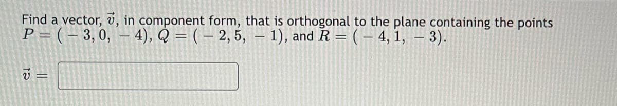 Find a vector, v, in component form, that is orthogonal to the plane containing the points
P = ( – 3, 0, – 4), Q = ( – 2, 5, – 1), and R = (– 4, 1, – 3).
