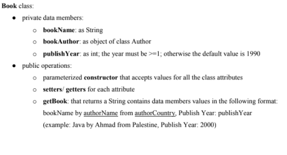 Book class:
• private data members:
o bookName: as String
o bookAuthor: as object of class Author
o publishYear: as int; the year must be >=1; otherwise the default value is 1990
public operations:
o parameterized constructor that accepts values for all the class attributes
o setters/ getters for each attribute
o getBook: that returns a String contains data members values in the following format:
bookName by authorName from authorCountry, Publish Year: publishYear
(example: Java by Ahmad from Palestine, Publish Year: 2000)
