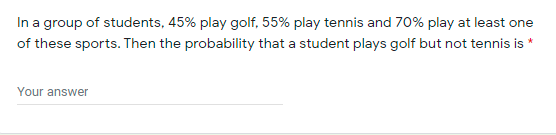 In a group of students, 45% play golf, 55% play tennis and 70% play at least one
of these sports. Then the probability that a student plays golf but not tennis is *
Your answer
