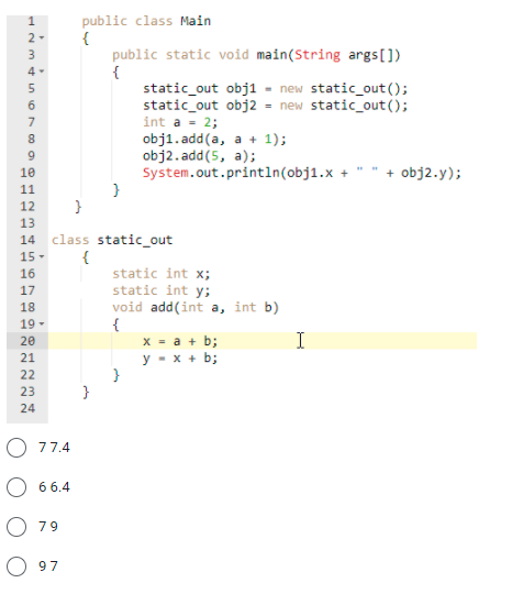 public class Main
{
public static void main(String args[])
{
static_out obj1 - new static_out();
static_out obj2 = new static_out();
int a - 2;
obj1. add(a, a + 1);
obj2.add(5, a);
System.out.println(obj1.x +
}
4 -
6
7
9
+ obj2.y);
12
13
14
class static_out
{
static int x;
static int y;
void add(int a, int b)
{
x = a + b;
y - x + b;
15 -
16
17
18
19 -
20
I
21
22
23
24
O 77.4
66.4
O 79
O 97
O12 mt un o70 0 0o 234
111 111 111 12 2222
