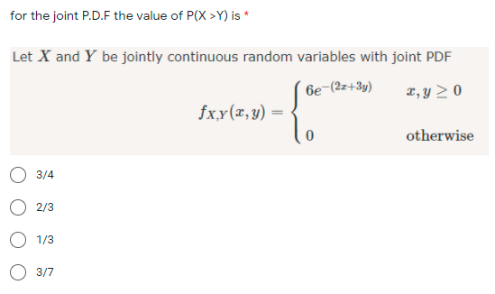 for the joint P.D.F the value of P(X >Y) is *
Let X and Y be jointly continuous random variables with joint PDF
6e-(2z+3y)
x, y > 0
fxy(x,y)
otherwise
3/4
O 2/3
1/3
3/7
