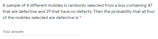 A sample of 4 different mobiles is randomly selected from a box containing 47
that are defective and 29 that have no defects. Then the probability that all four
of the mobiles selected are defective is *
Your answer
